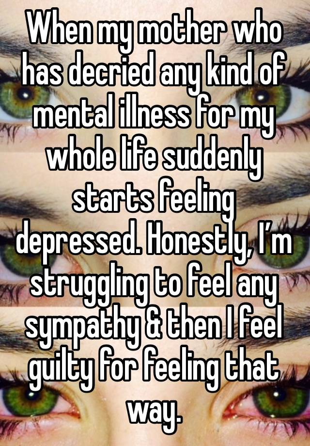 When my mother who has decried any kind of mental illness for my whole life suddenly starts feeling depressed. Honestly, I’m struggling to feel any sympathy & then I feel guilty for feeling that way.