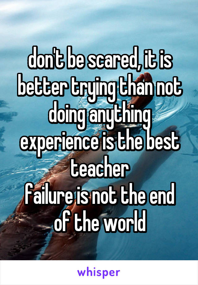 don't be scared, it is better trying than not doing anything
experience is the best teacher
failure is not the end of the world