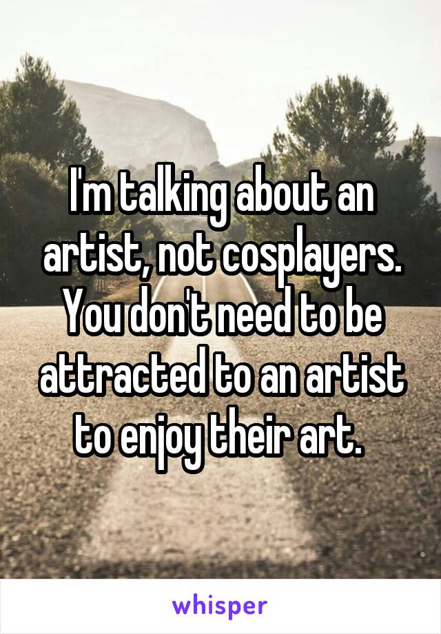 I'm talking about an artist, not cosplayers. You don't need to be attracted to an artist to enjoy their art. 