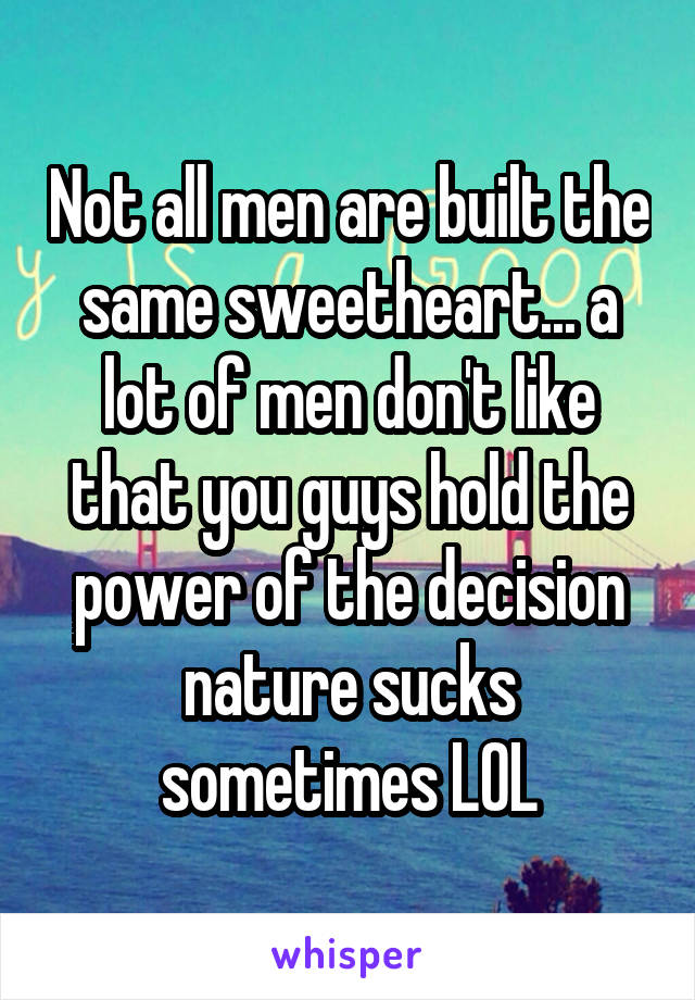 Not all men are built the same sweetheart... a lot of men don't like that you guys hold the power of the decision nature sucks sometimes LOL