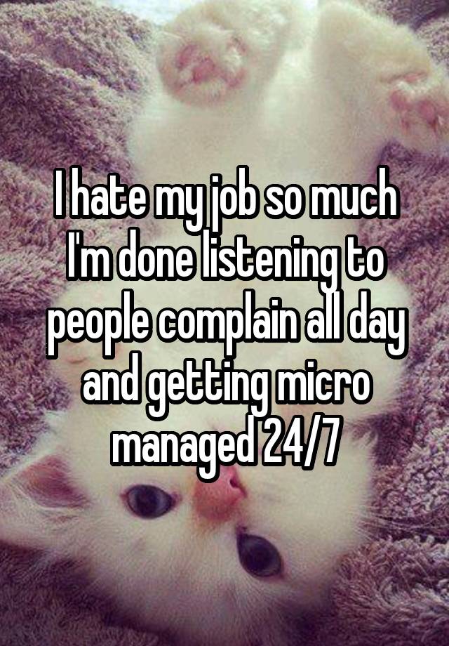 I hate my job so much I'm done listening to people complain all day and getting micro managed 24/7