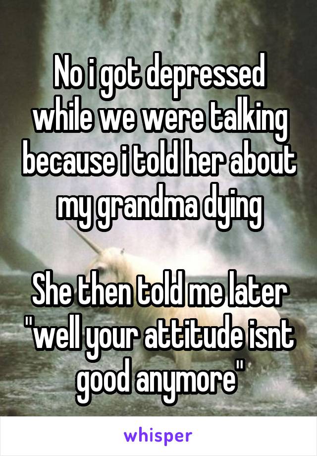 No i got depressed while we were talking because i told her about my grandma dying

She then told me later "well your attitude isnt good anymore"