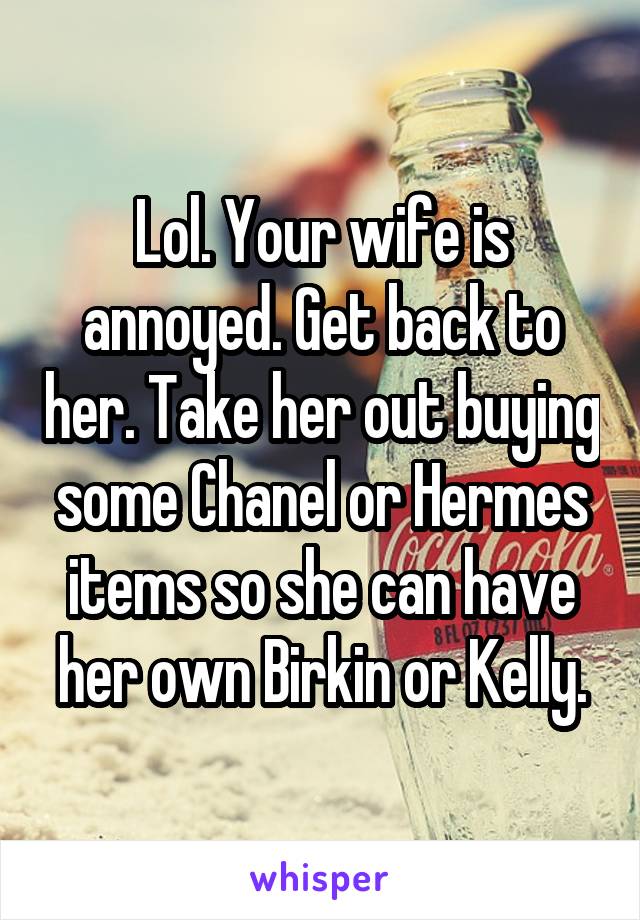 Lol. Your wife is annoyed. Get back to her. Take her out buying some Chanel or Hermes items so she can have her own Birkin or Kelly.