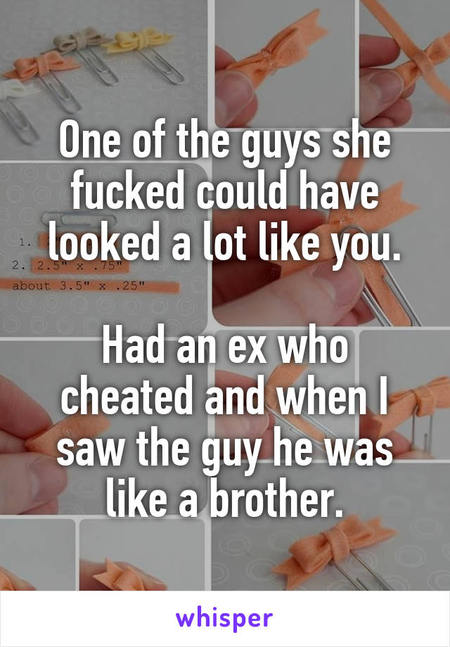 One of the guys she fucked could have looked a lot like you.

Had an ex who cheated and when I saw the guy he was like a brother.