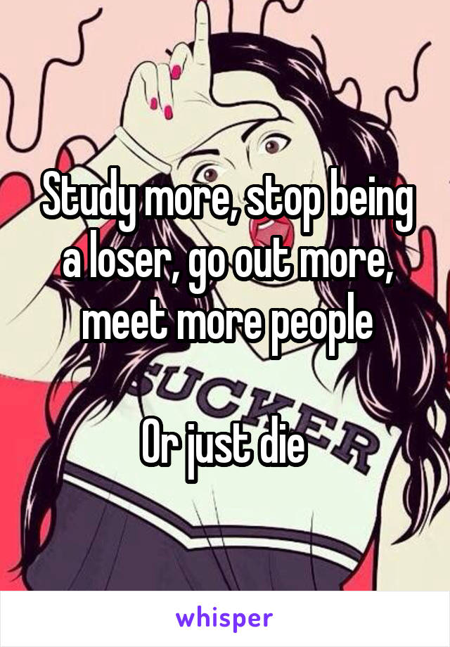 Study more, stop being a loser, go out more, meet more people

Or just die 