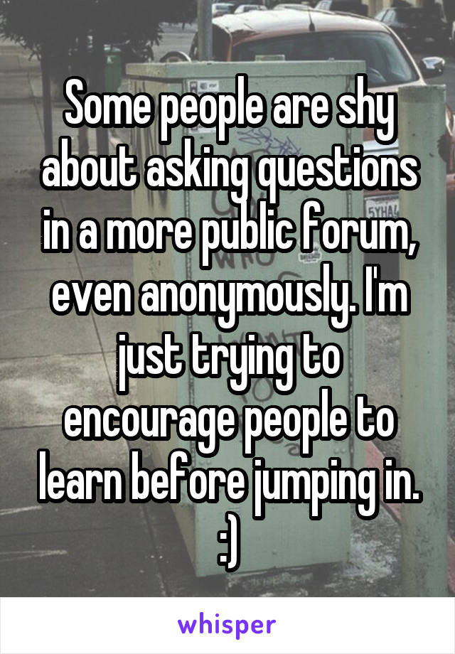 Some people are shy about asking questions in a more public forum, even anonymously. I'm just trying to encourage people to learn before jumping in. :)