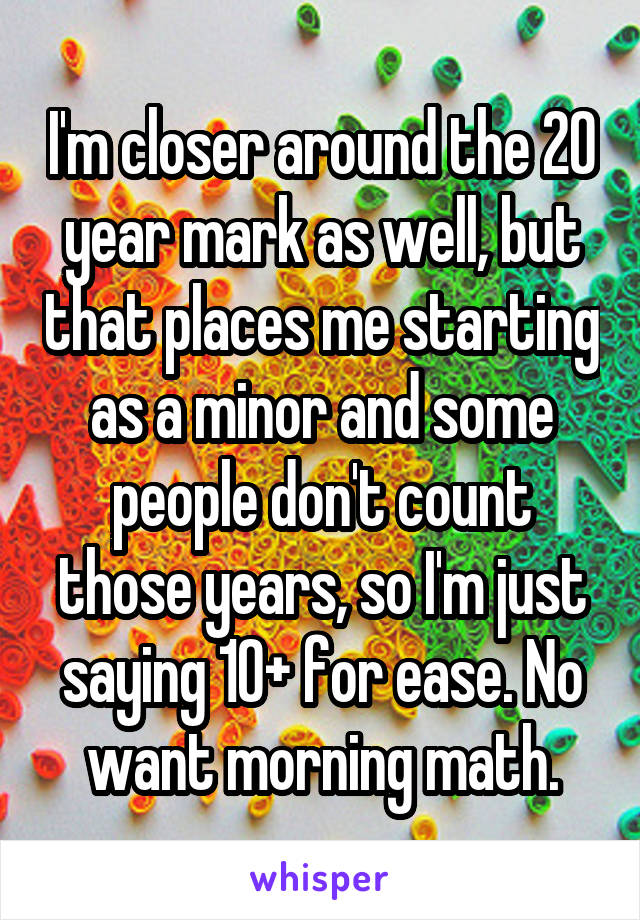 I'm closer around the 20 year mark as well, but that places me starting as a minor and some people don't count those years, so I'm just saying 10+ for ease. No want morning math.