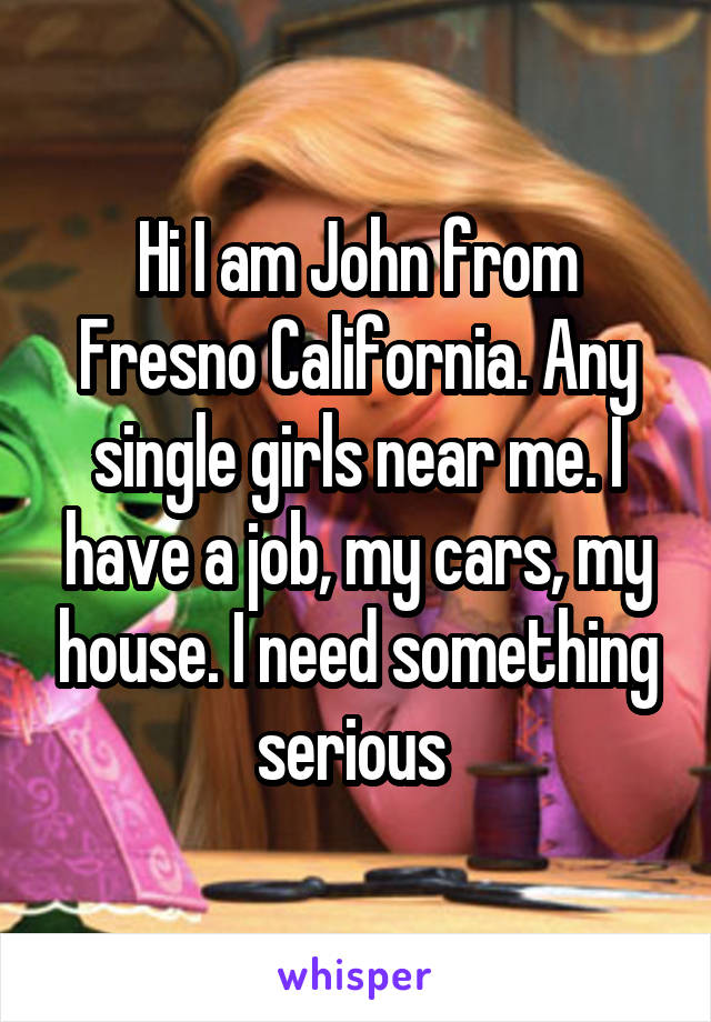 Hi I am John from Fresno California. Any single girls near me. I have a job, my cars, my house. I need something serious 