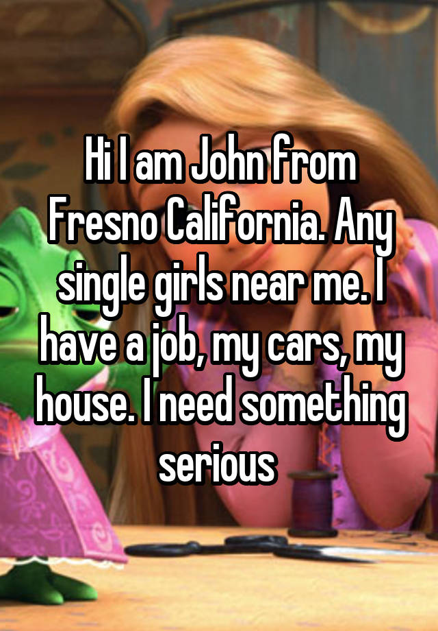 Hi I am John from Fresno California. Any single girls near me. I have a job, my cars, my house. I need something serious 