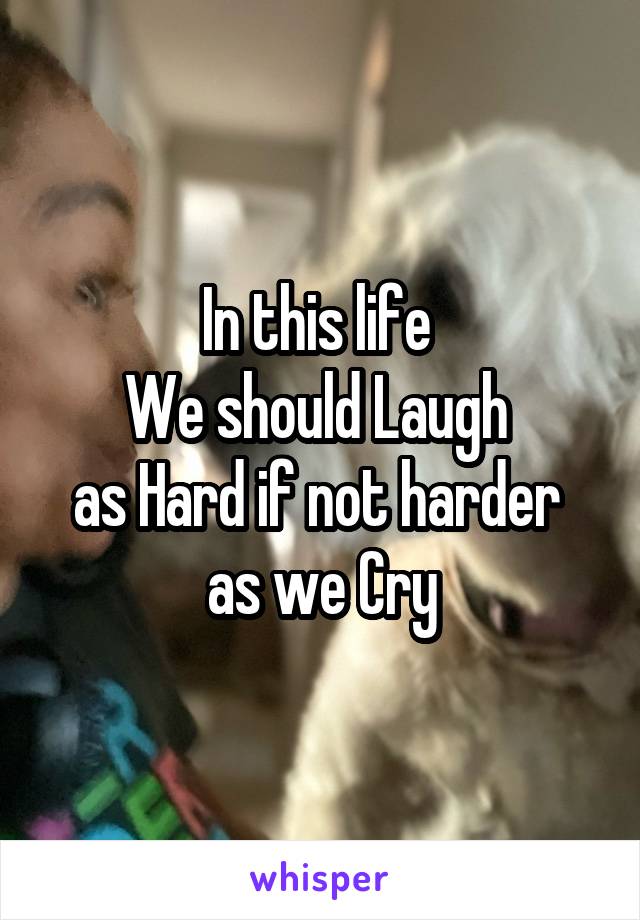 In this life 
We should Laugh 
as Hard if not harder 
as we Cry