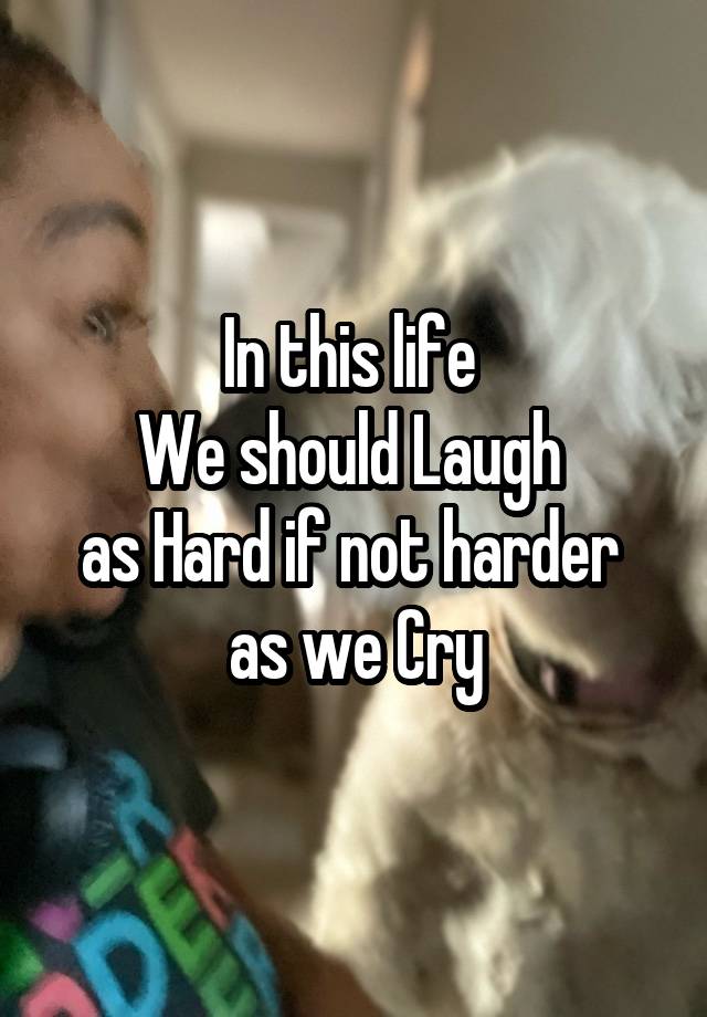 In this life 
We should Laugh 
as Hard if not harder 
as we Cry