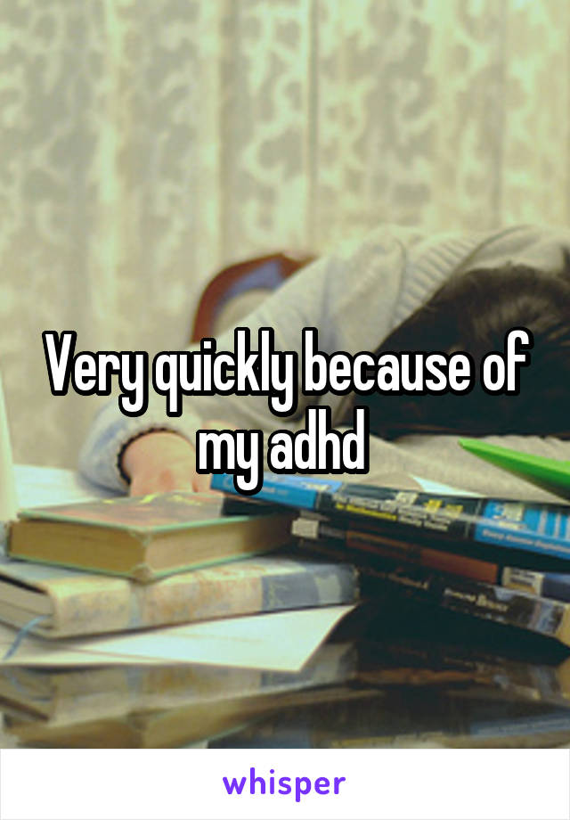 Very quickly because of my adhd 