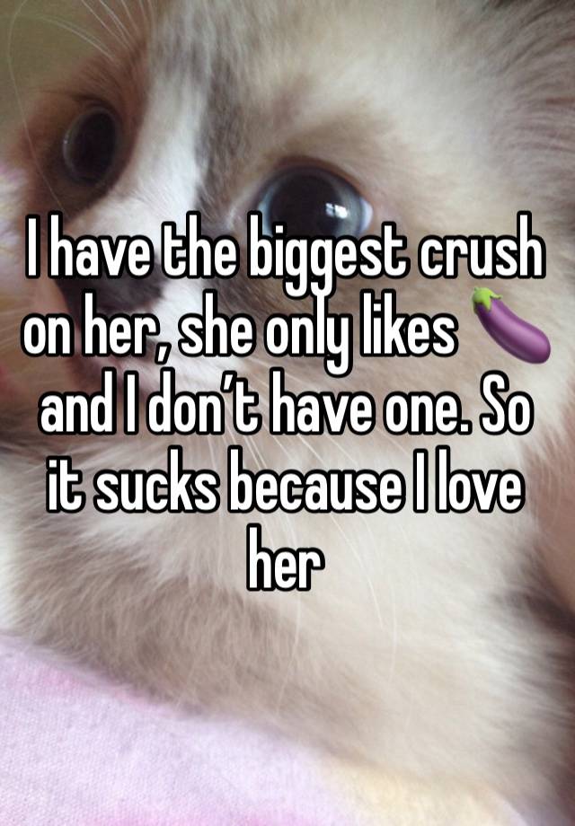 I have the biggest crush on her, she only likes 🍆 and I don’t have one. So it sucks because I love her 
