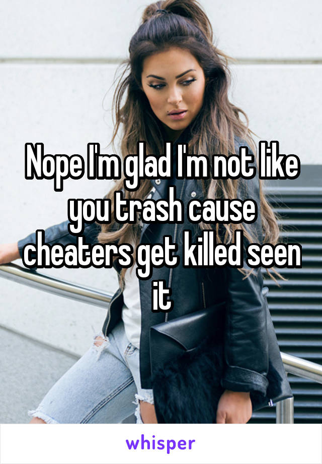 Nope I'm glad I'm not like you trash cause cheaters get killed seen it