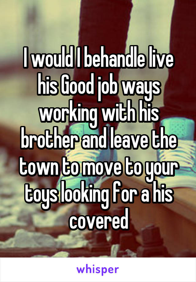 I would I behandle live his Good job ways working with his brother and leave the town to move to your toys looking for a his covered