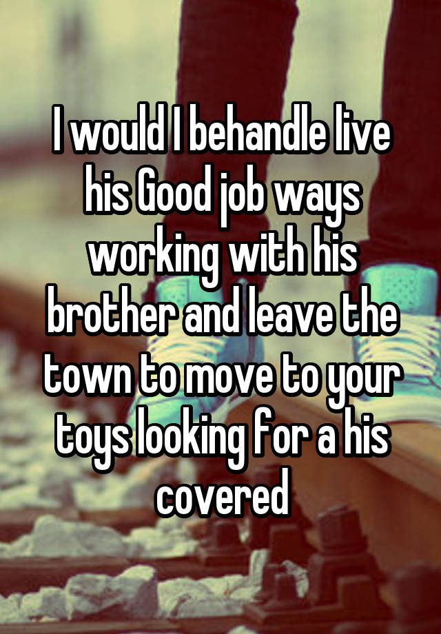 I would I behandle live his Good job ways working with his brother and leave the town to move to your toys looking for a his covered