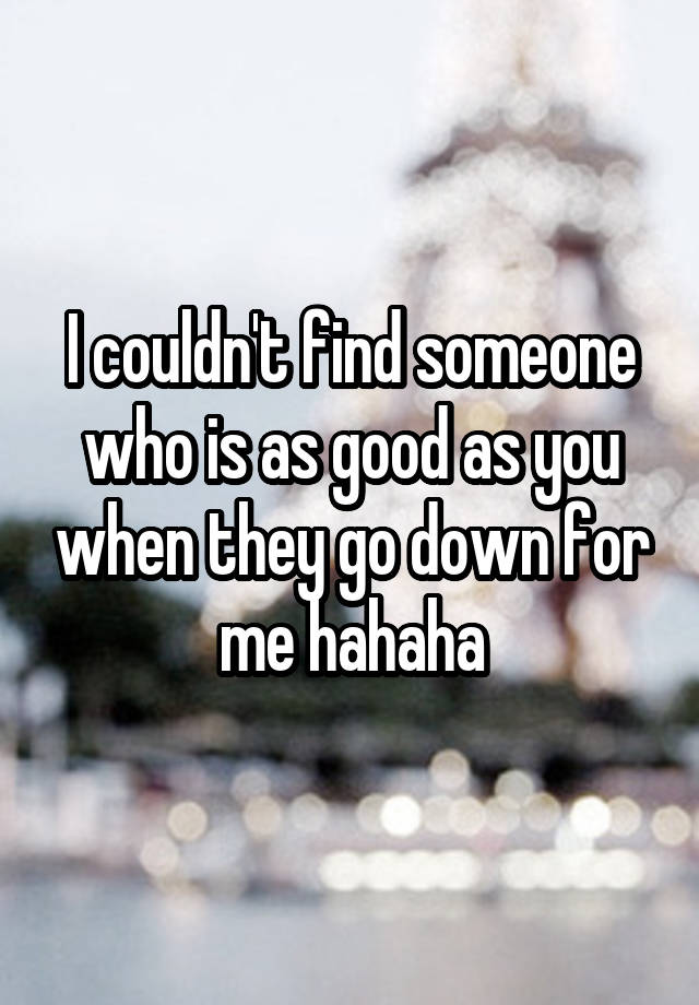 I couldn't find someone who is as good as you when they go down for me hahaha