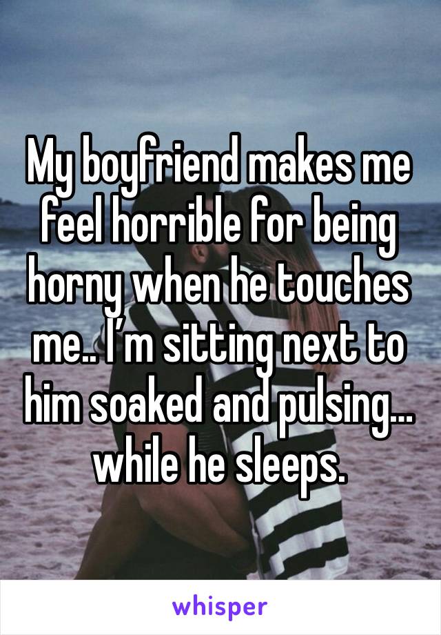 My boyfriend makes me feel horrible for being horny when he touches me.. I’m sitting next to him soaked and pulsing… while he sleeps. 