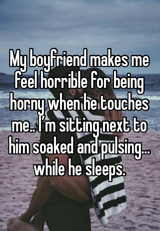 My boyfriend makes me feel horrible for being horny when he touches me.. I’m sitting next to him soaked and pulsing… while he sleeps. 