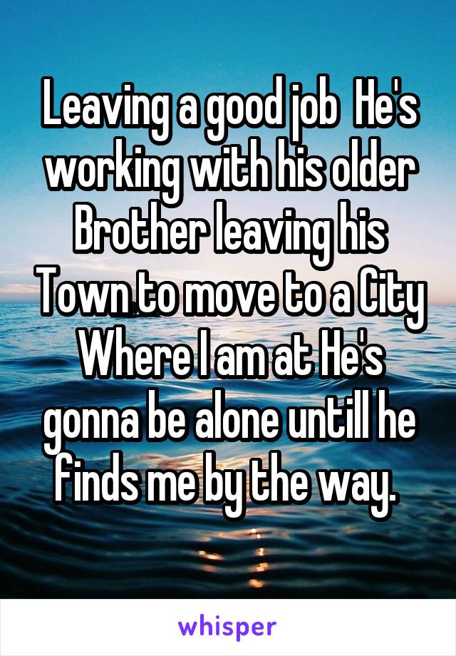 Leaving a good job  He's working with his older Brother leaving his Town to move to a City Where I am at He's gonna be alone untill he finds me by the way. 
