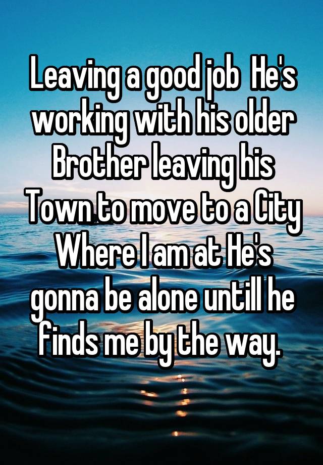 Leaving a good job  He's working with his older Brother leaving his Town to move to a City Where I am at He's gonna be alone untill he finds me by the way. 
