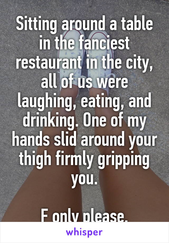 Sitting around a table in the fanciest restaurant in the city, all of us were laughing, eating, and drinking. One of my hands slid around your thigh firmly gripping you.

F only please.