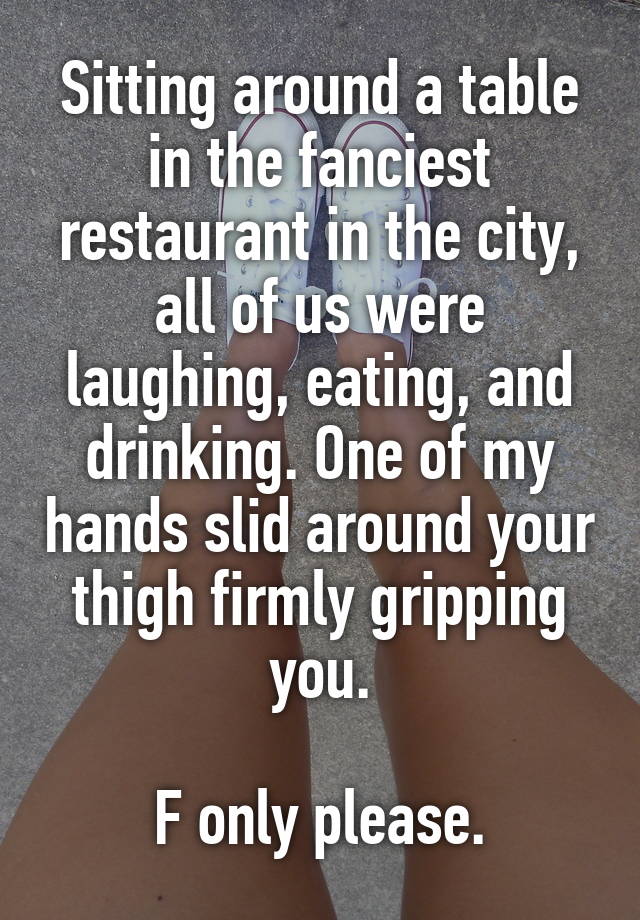 Sitting around a table in the fanciest restaurant in the city, all of us were laughing, eating, and drinking. One of my hands slid around your thigh firmly gripping you.

F only please.