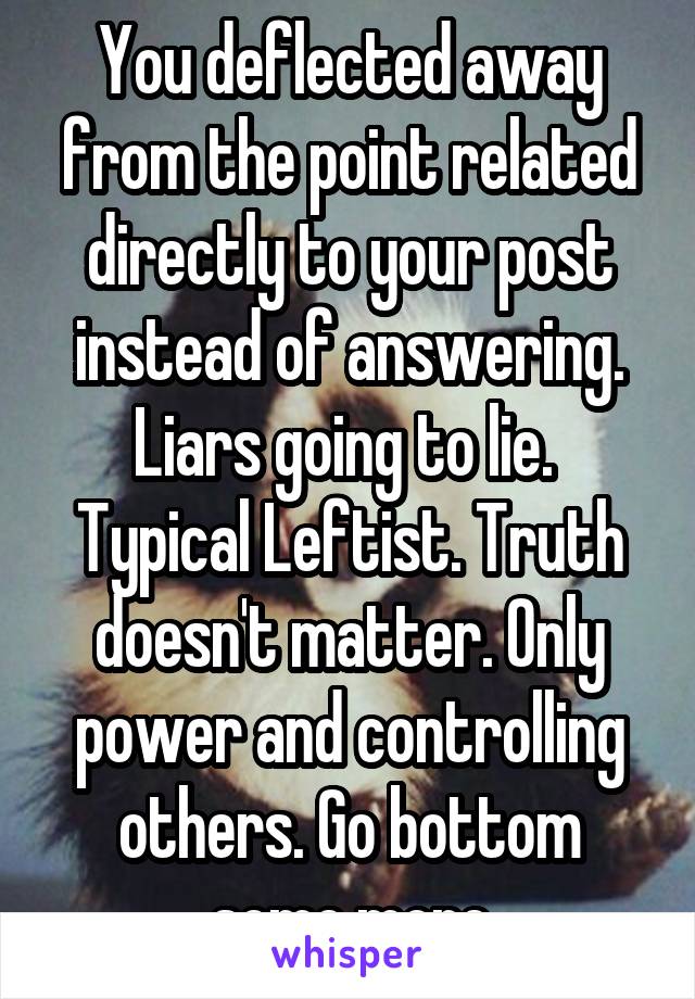 You deflected away from the point related directly to your post instead of answering.
Liars going to lie. 
Typical Leftist. Truth doesn't matter. Only power and controlling others. Go bottom some more