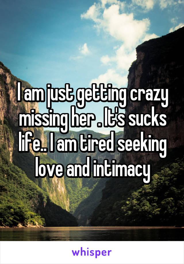 I am just getting crazy missing her . It's sucks life.. I am tired seeking love and intimacy