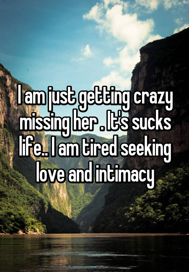 I am just getting crazy missing her . It's sucks life.. I am tired seeking love and intimacy