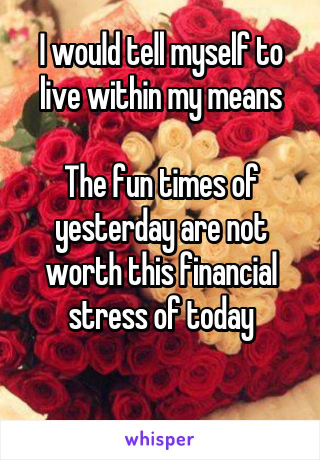 I would tell myself to live within my means

The fun times of yesterday are not worth this financial stress of today

