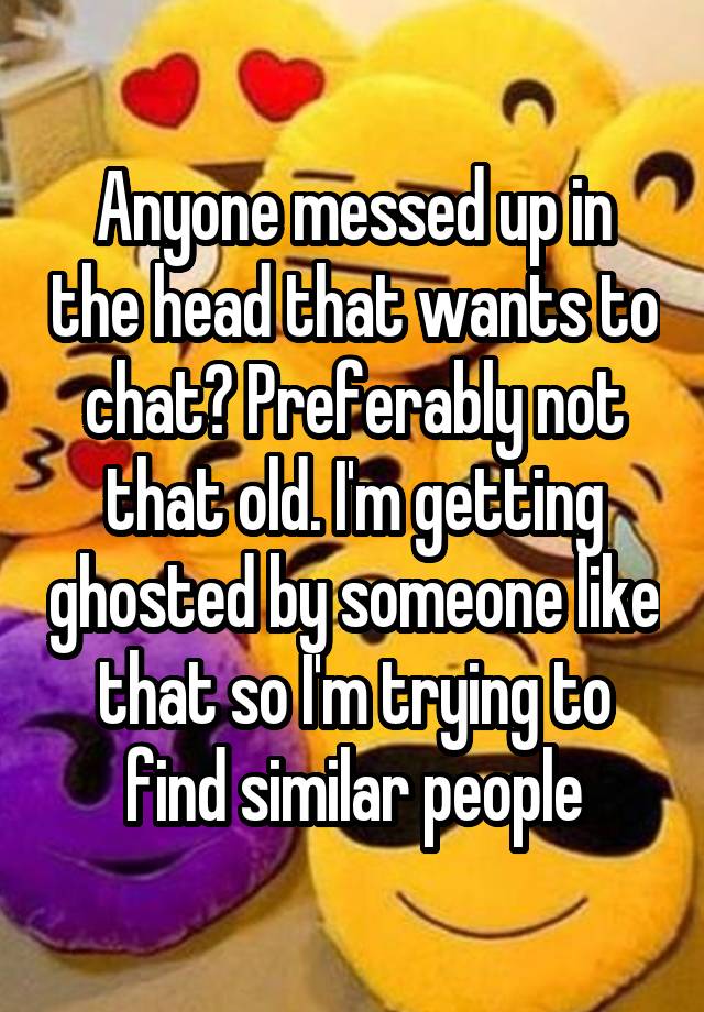 Anyone messed up in the head that wants to chat? Preferably not that old. I'm getting ghosted by someone like that so I'm trying to find similar people