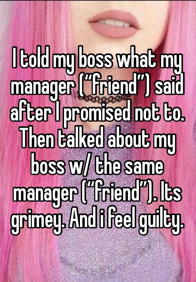 I told my boss what my manager (“friend”) said after I promised not to. Then talked about my boss w/ the same manager (“friend”). Its grimey. And i feel guilty. 