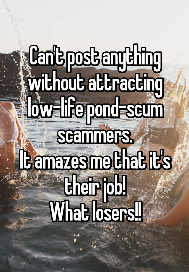 Can't post anything without attracting low-life pond-scum scammers.
It amazes me that it's their job!
What losers!!