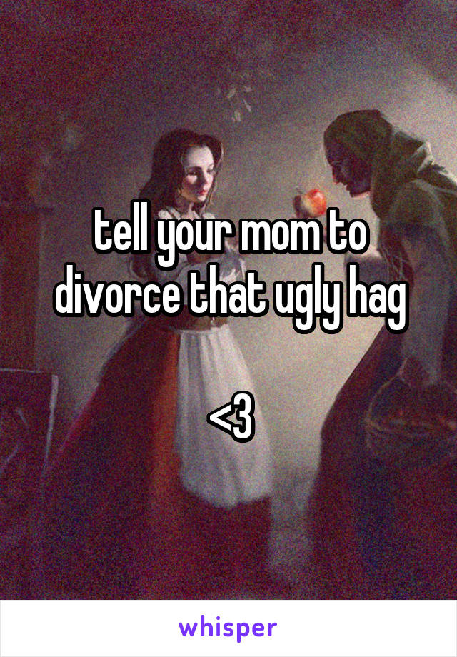 tell your mom to divorce that ugly hag

<3