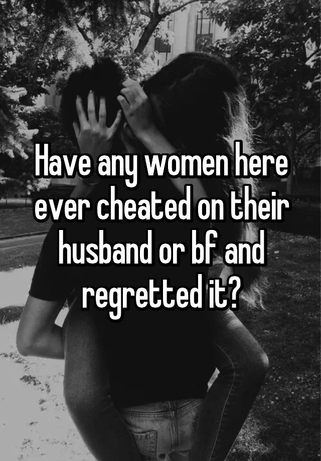 Have any women here ever cheated on their husband or bf and regretted it?