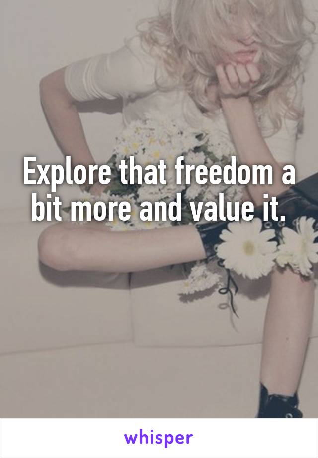 Explore that freedom a bit more and value it.

