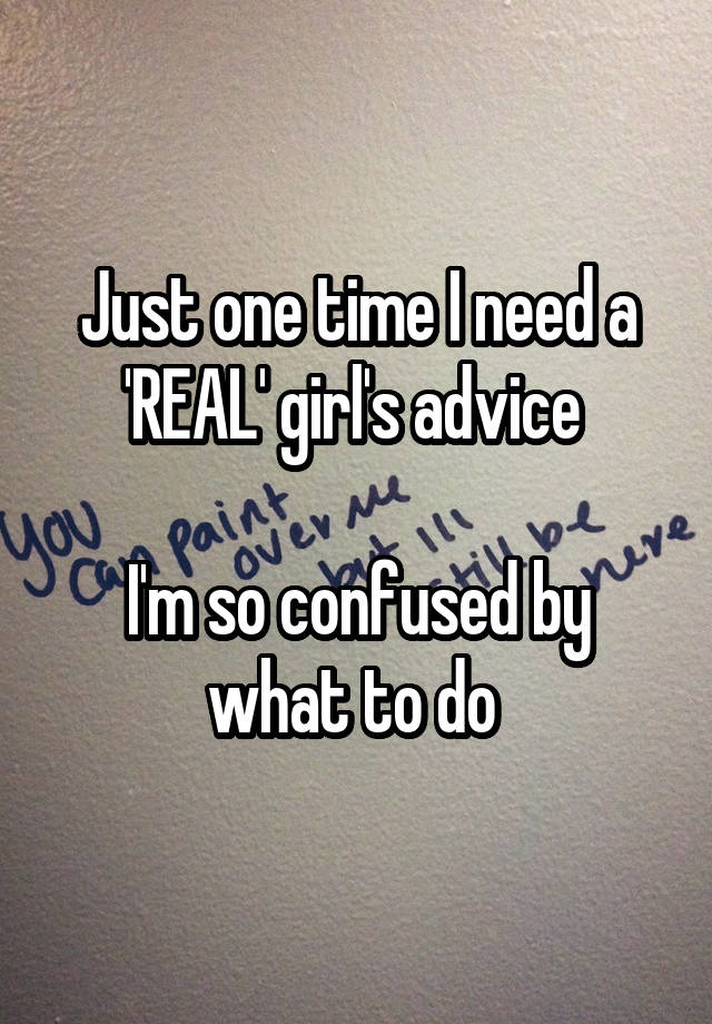 Just one time I need a 'REAL' girl's advice 

I'm so confused by what to do 