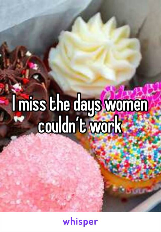 I miss the days women couldn’t work 