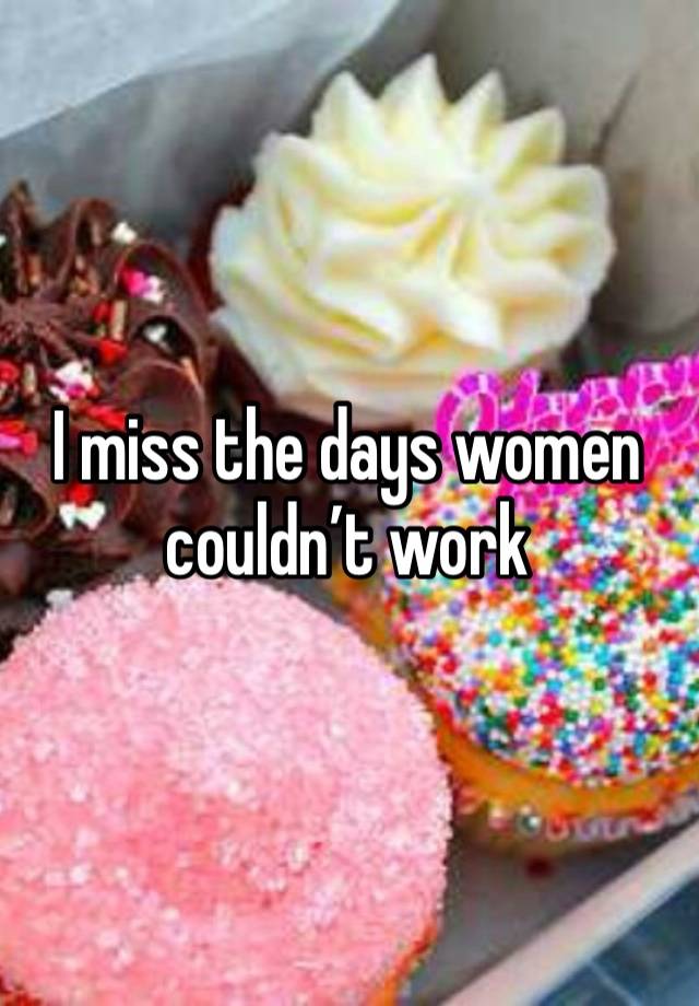 I miss the days women couldn’t work 