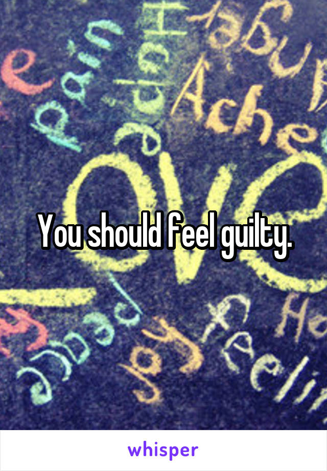 You should feel guilty.