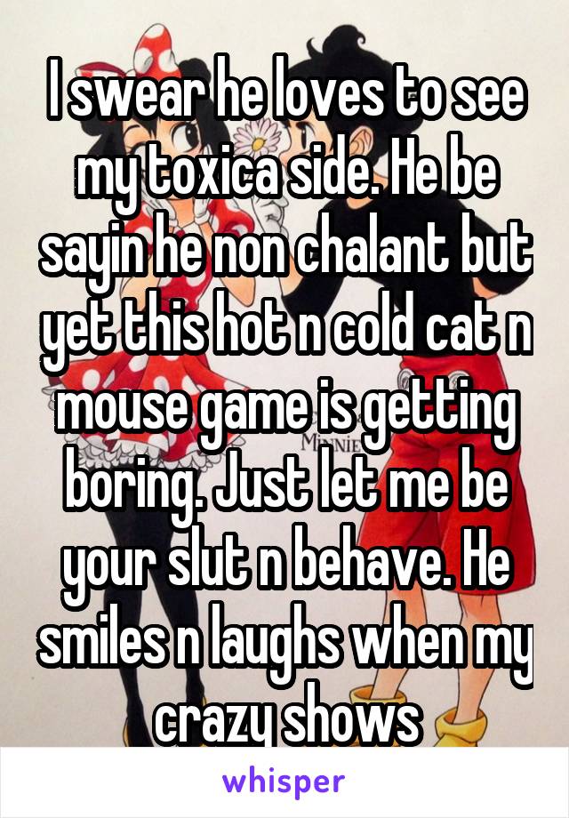 I swear he loves to see my toxica side. He be sayin he non chalant but yet this hot n cold cat n mouse game is getting boring. Just let me be your slut n behave. He smiles n laughs when my crazy shows