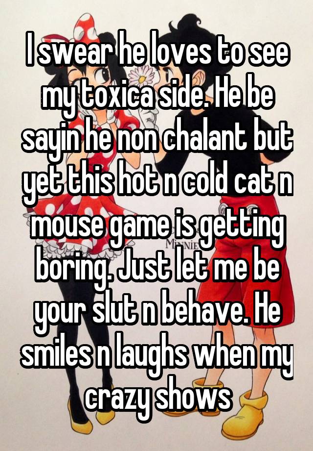 I swear he loves to see my toxica side. He be sayin he non chalant but yet this hot n cold cat n mouse game is getting boring. Just let me be your slut n behave. He smiles n laughs when my crazy shows