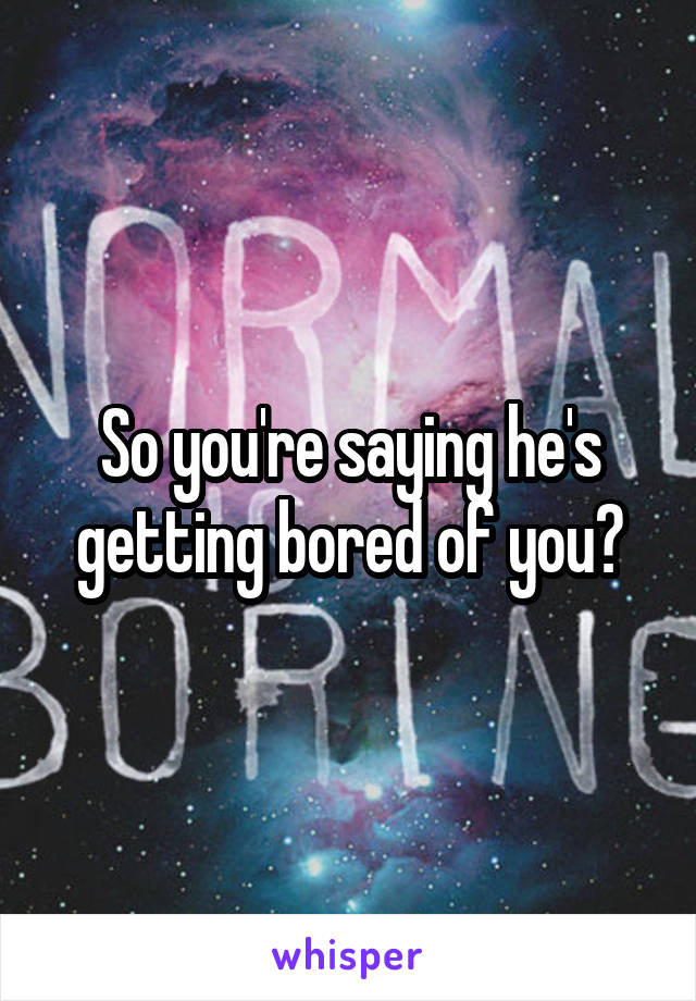 So you're saying he's getting bored of you?