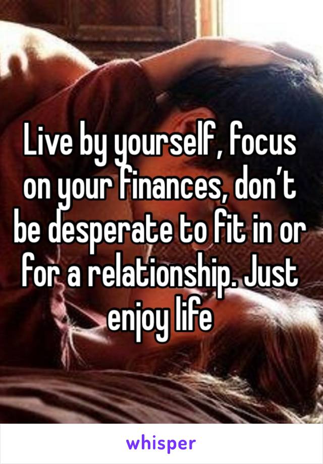 Live by yourself, focus on your finances, don’t be desperate to fit in or for a relationship. Just enjoy life 