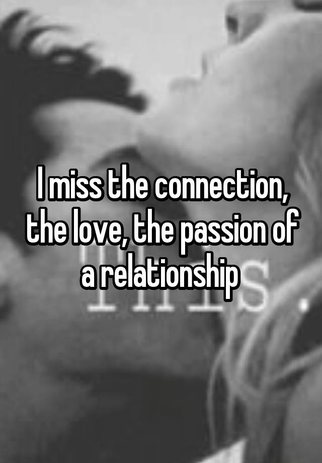 I miss the connection, the love, the passion of a relationship 