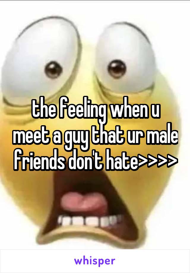 the feeling when u meet a guy that ur male friends don't hate>>>>