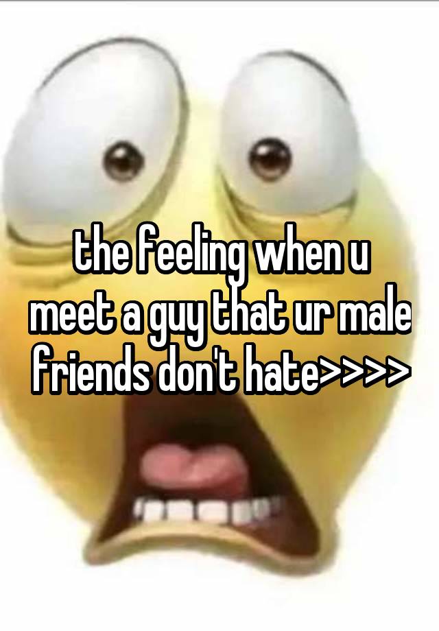 the feeling when u meet a guy that ur male friends don't hate>>>>