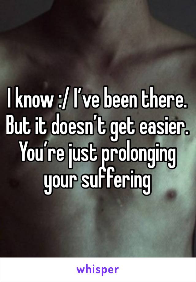 I know :/ I’ve been there. But it doesn’t get easier. You’re just prolonging your suffering