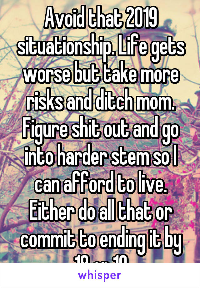 Avoid that 2019 situationship. Life gets worse but take more risks and ditch mom. Figure shit out and go into harder stem so I can afford to live. Either do all that or commit to ending it by 18 or 19